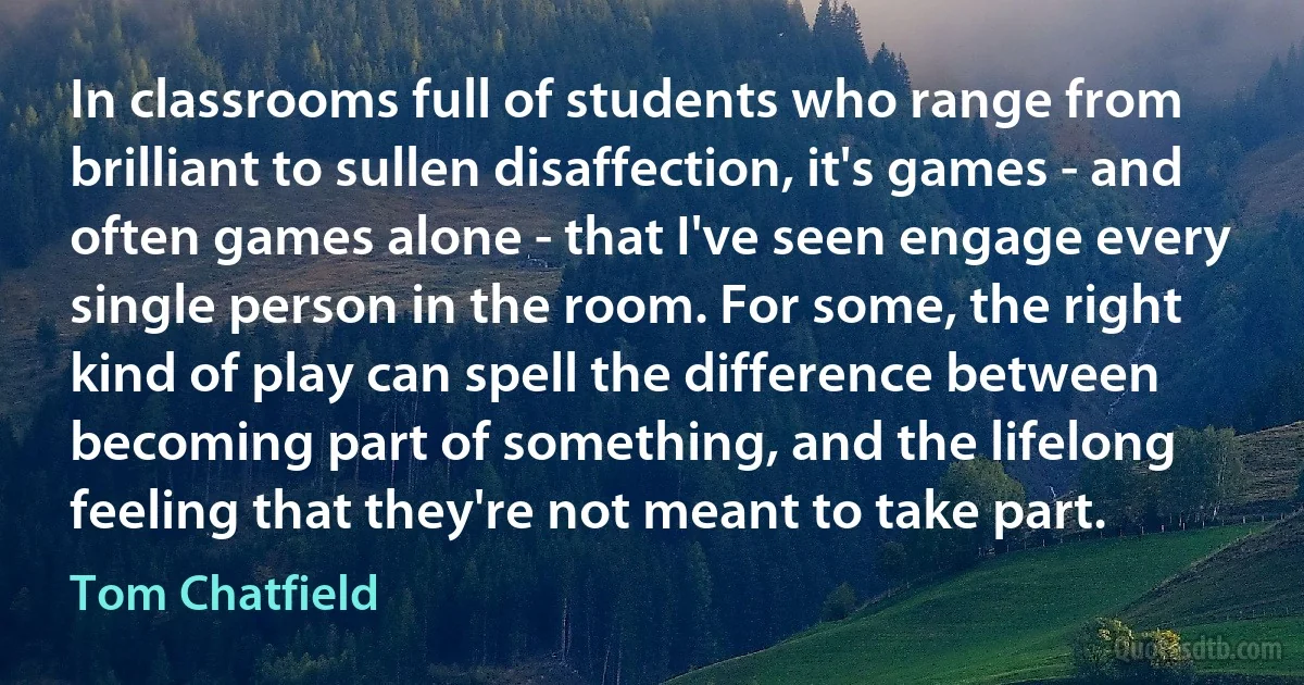 In classrooms full of students who range from brilliant to sullen disaffection, it's games - and often games alone - that I've seen engage every single person in the room. For some, the right kind of play can spell the difference between becoming part of something, and the lifelong feeling that they're not meant to take part. (Tom Chatfield)