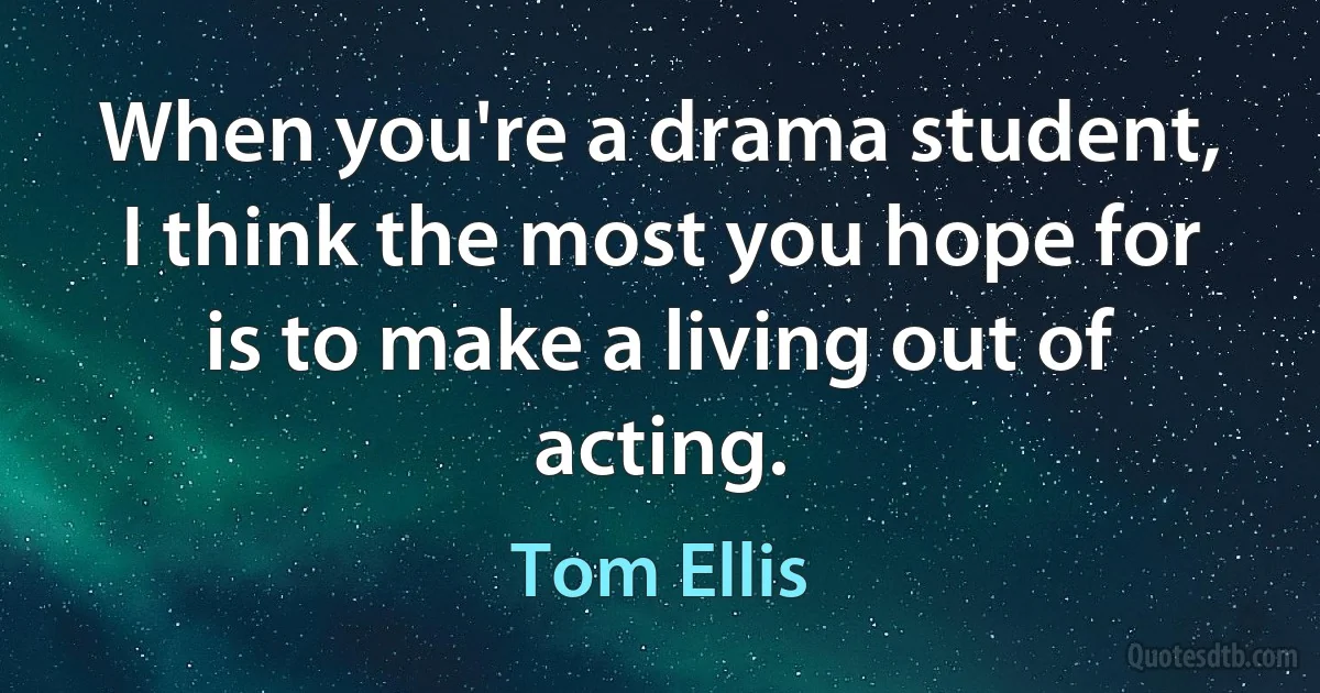 When you're a drama student, I think the most you hope for is to make a living out of acting. (Tom Ellis)