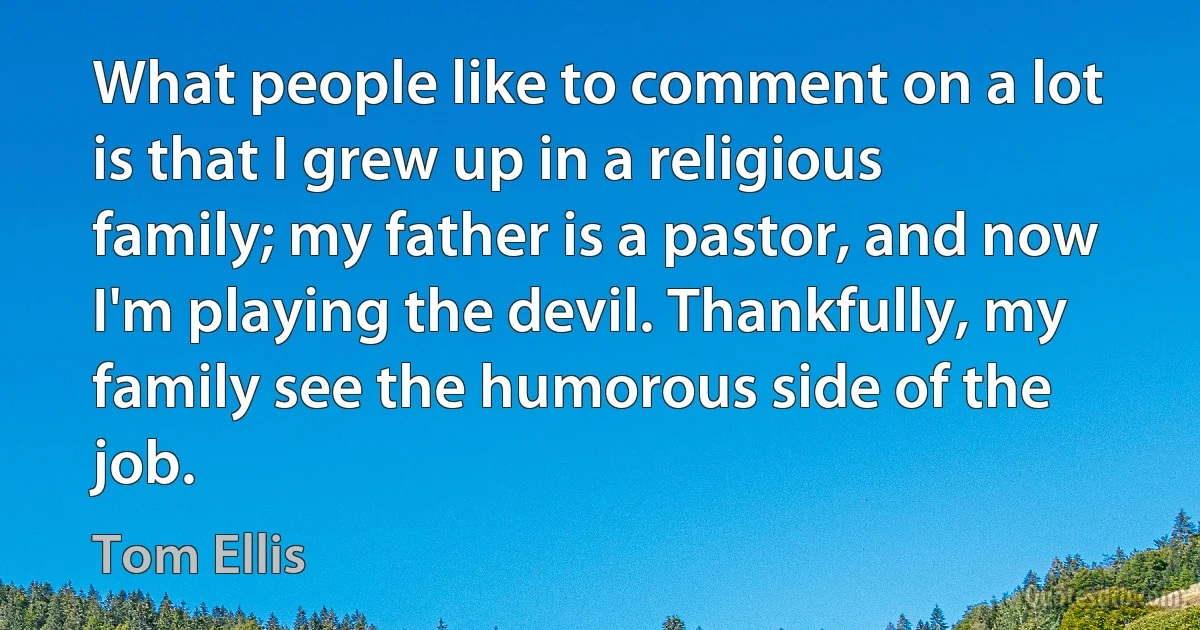 What people like to comment on a lot is that I grew up in a religious family; my father is a pastor, and now I'm playing the devil. Thankfully, my family see the humorous side of the job. (Tom Ellis)