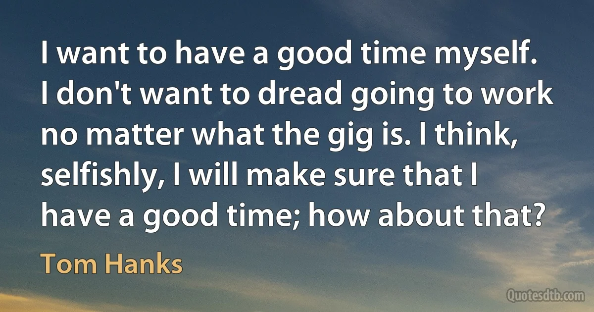 I want to have a good time myself. I don't want to dread going to work no matter what the gig is. I think, selfishly, I will make sure that I have a good time; how about that? (Tom Hanks)