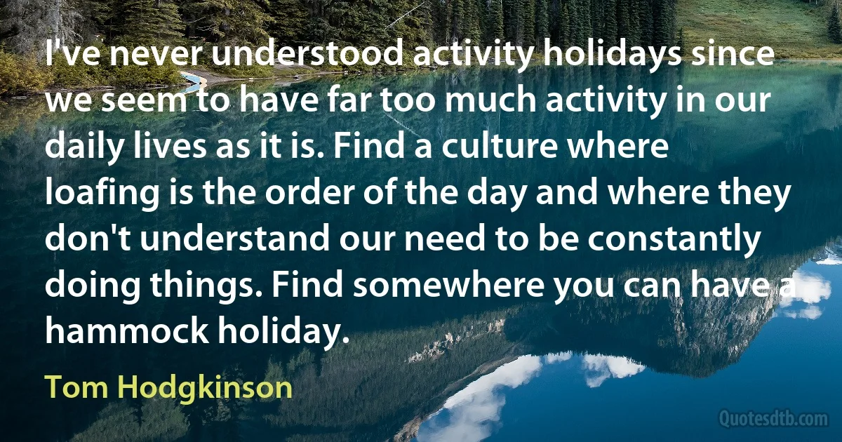 I've never understood activity holidays since we seem to have far too much activity in our daily lives as it is. Find a culture where loafing is the order of the day and where they don't understand our need to be constantly doing things. Find somewhere you can have a hammock holiday. (Tom Hodgkinson)