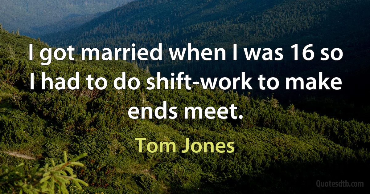 I got married when I was 16 so I had to do shift-work to make ends meet. (Tom Jones)