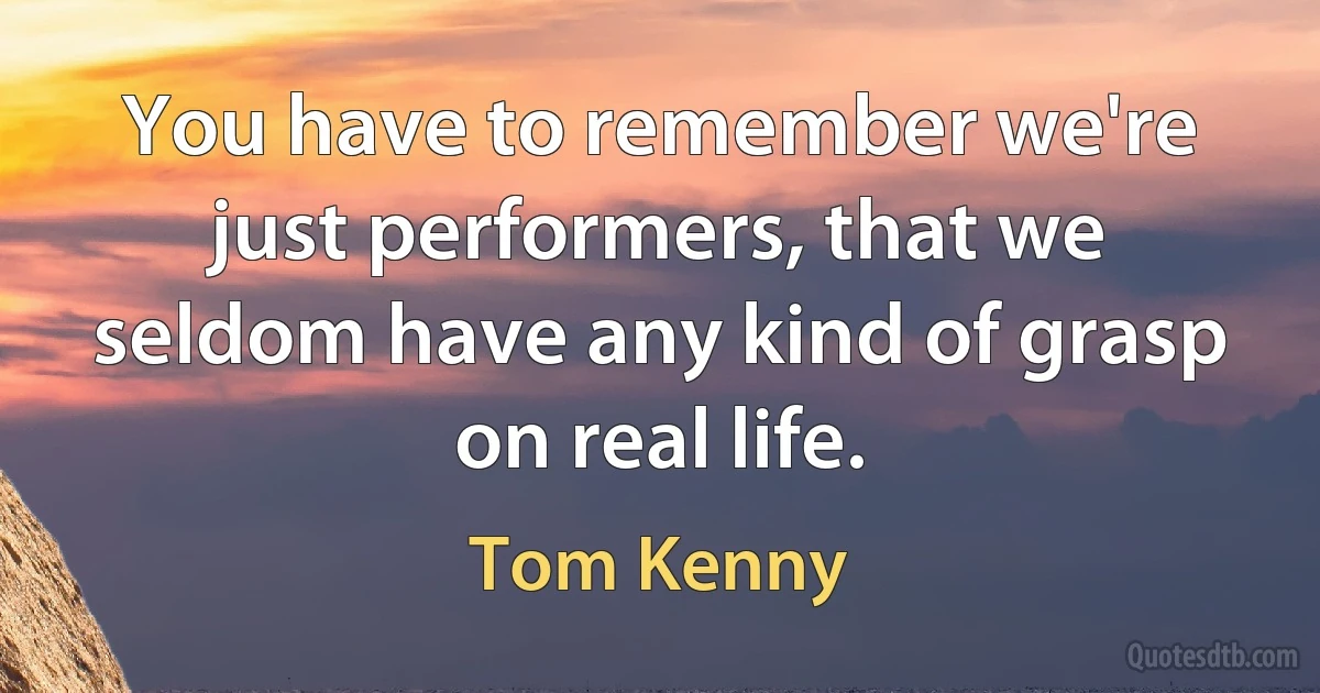 You have to remember we're just performers, that we seldom have any kind of grasp on real life. (Tom Kenny)