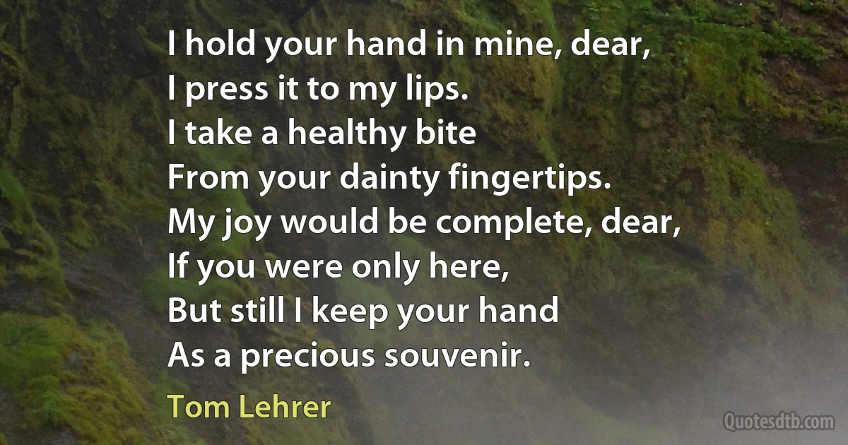 I hold your hand in mine, dear,
I press it to my lips.
I take a healthy bite
From your dainty fingertips.
My joy would be complete, dear,
If you were only here,
But still I keep your hand
As a precious souvenir. (Tom Lehrer)