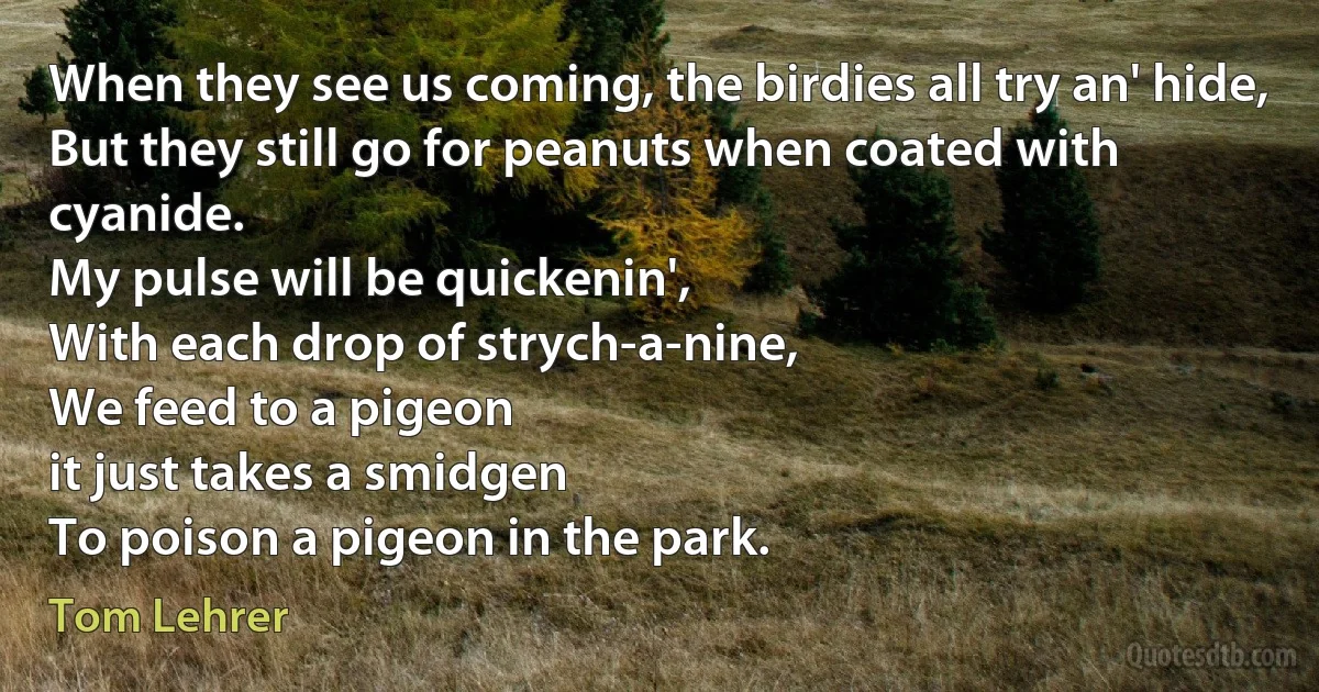 When they see us coming, the birdies all try an' hide,
But they still go for peanuts when coated with cyanide.
My pulse will be quickenin',
With each drop of strych-a-nine,
We feed to a pigeon
it just takes a smidgen
To poison a pigeon in the park. (Tom Lehrer)