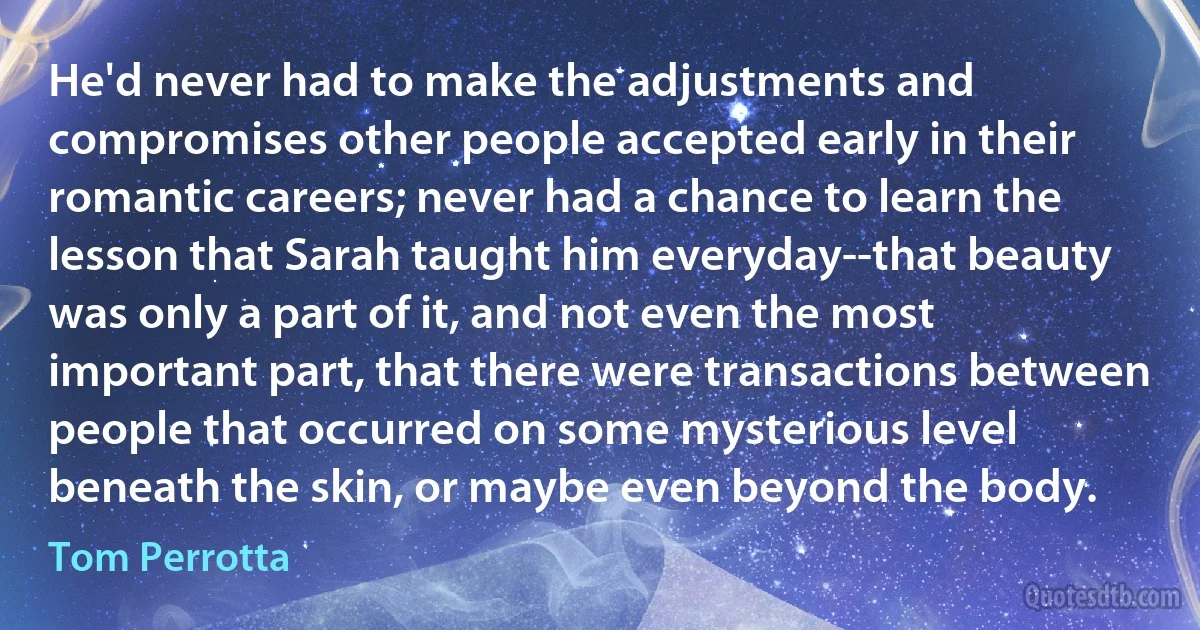 He'd never had to make the adjustments and compromises other people accepted early in their romantic careers; never had a chance to learn the lesson that Sarah taught him everyday--that beauty was only a part of it, and not even the most important part, that there were transactions between people that occurred on some mysterious level beneath the skin, or maybe even beyond the body. (Tom Perrotta)