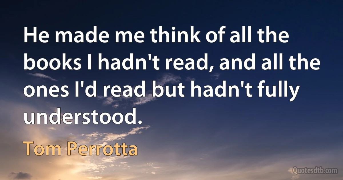 He made me think of all the books I hadn't read, and all the ones I'd read but hadn't fully understood. (Tom Perrotta)