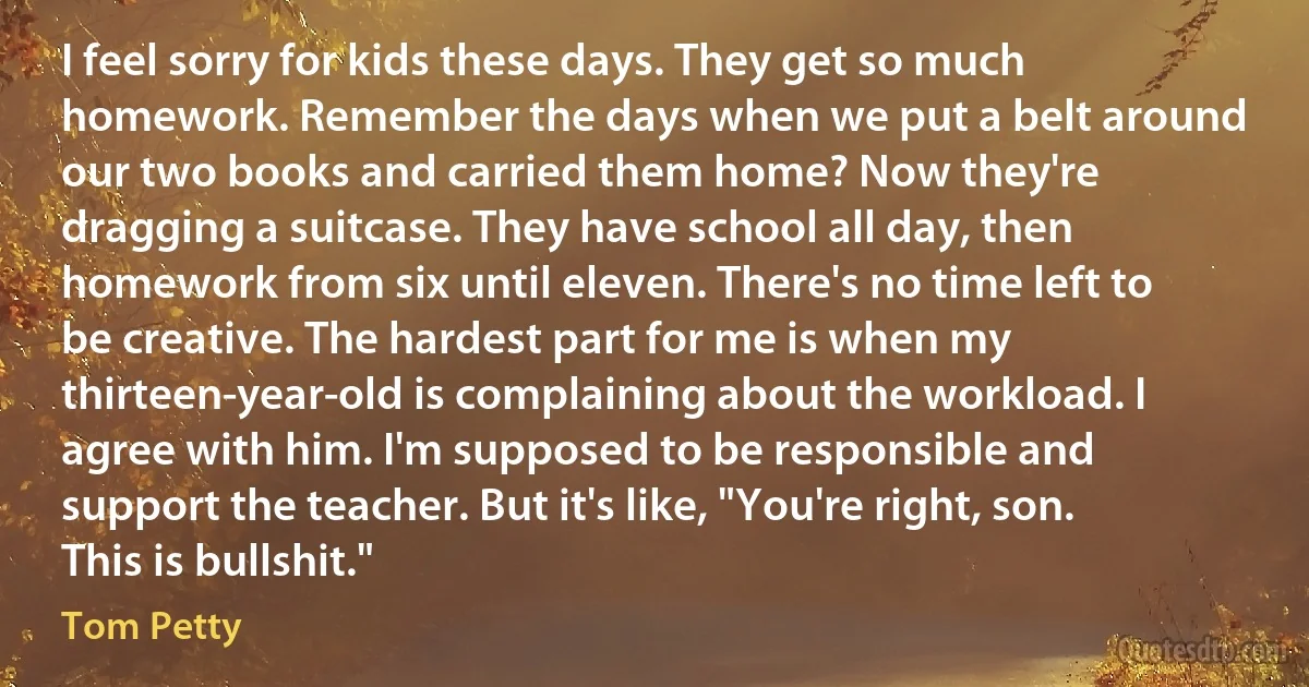 I feel sorry for kids these days. They get so much homework. Remember the days when we put a belt around our two books and carried them home? Now they're dragging a suitcase. They have school all day, then homework from six until eleven. There's no time left to be creative. The hardest part for me is when my thirteen-year-old is complaining about the workload. I agree with him. I'm supposed to be responsible and support the teacher. But it's like, "You're right, son. This is bullshit." (Tom Petty)