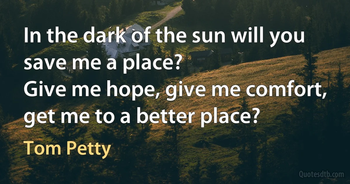 In the dark of the sun will you save me a place?
Give me hope, give me comfort, get me to a better place? (Tom Petty)