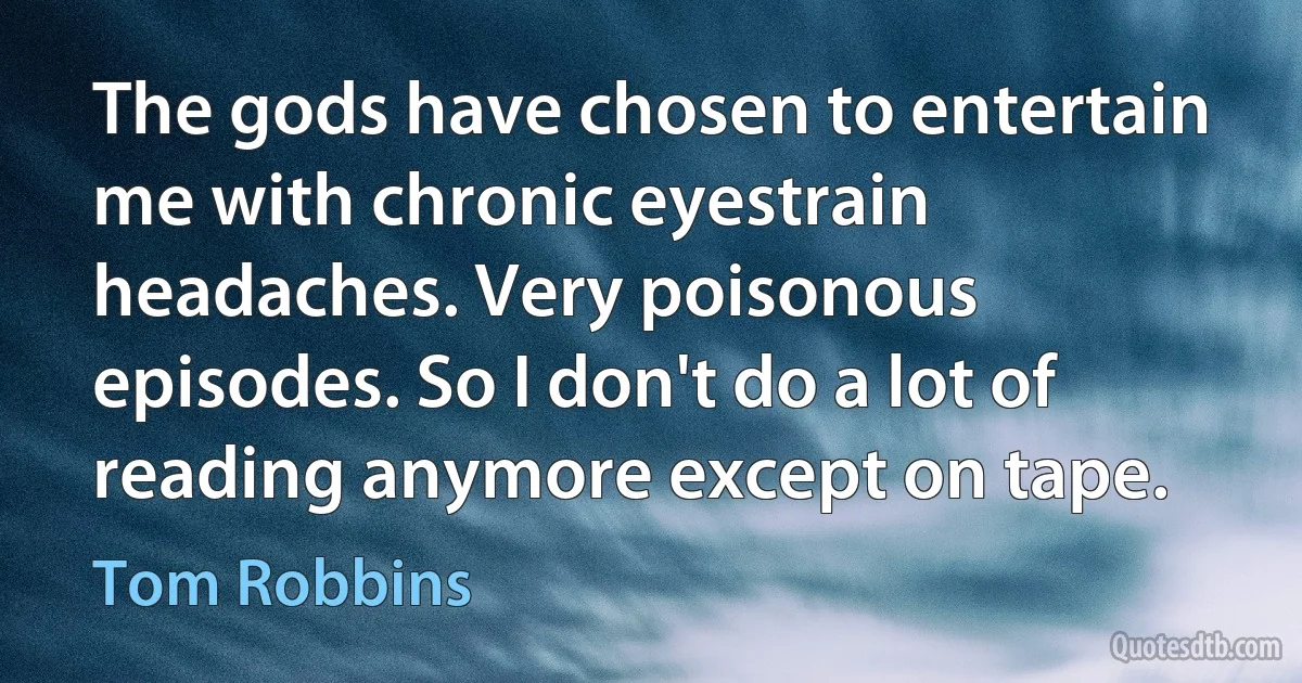 The gods have chosen to entertain me with chronic eyestrain headaches. Very poisonous episodes. So I don't do a lot of reading anymore except on tape. (Tom Robbins)