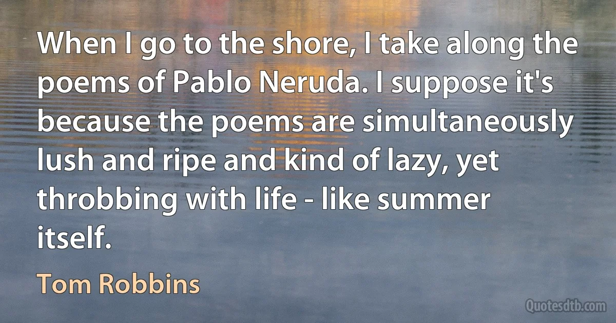 When I go to the shore, I take along the poems of Pablo Neruda. I suppose it's because the poems are simultaneously lush and ripe and kind of lazy, yet throbbing with life - like summer itself. (Tom Robbins)