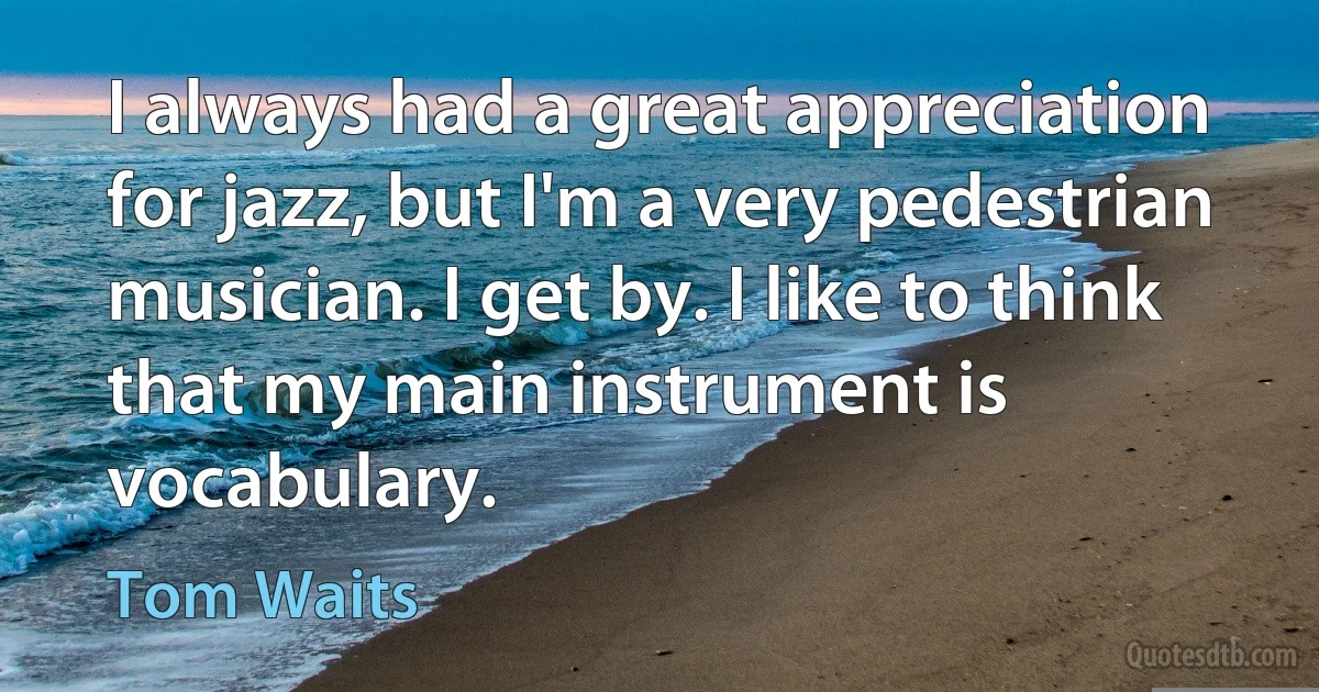 I always had a great appreciation for jazz, but I'm a very pedestrian musician. I get by. I like to think that my main instrument is vocabulary. (Tom Waits)