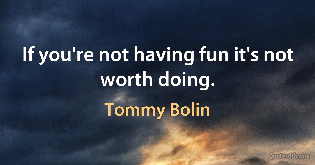 If you're not having fun it's not worth doing. (Tommy Bolin)