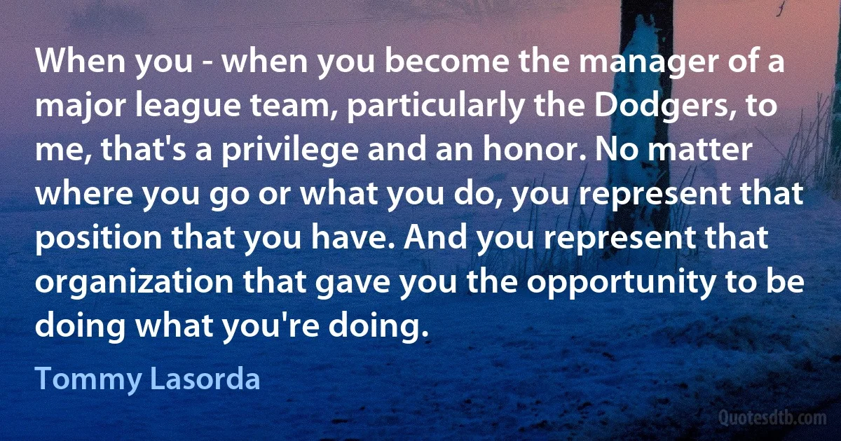 When you - when you become the manager of a major league team, particularly the Dodgers, to me, that's a privilege and an honor. No matter where you go or what you do, you represent that position that you have. And you represent that organization that gave you the opportunity to be doing what you're doing. (Tommy Lasorda)