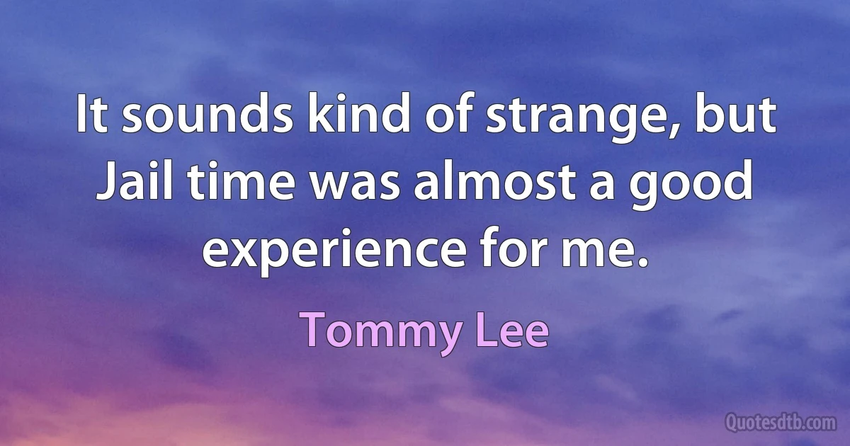 It sounds kind of strange, but Jail time was almost a good experience for me. (Tommy Lee)