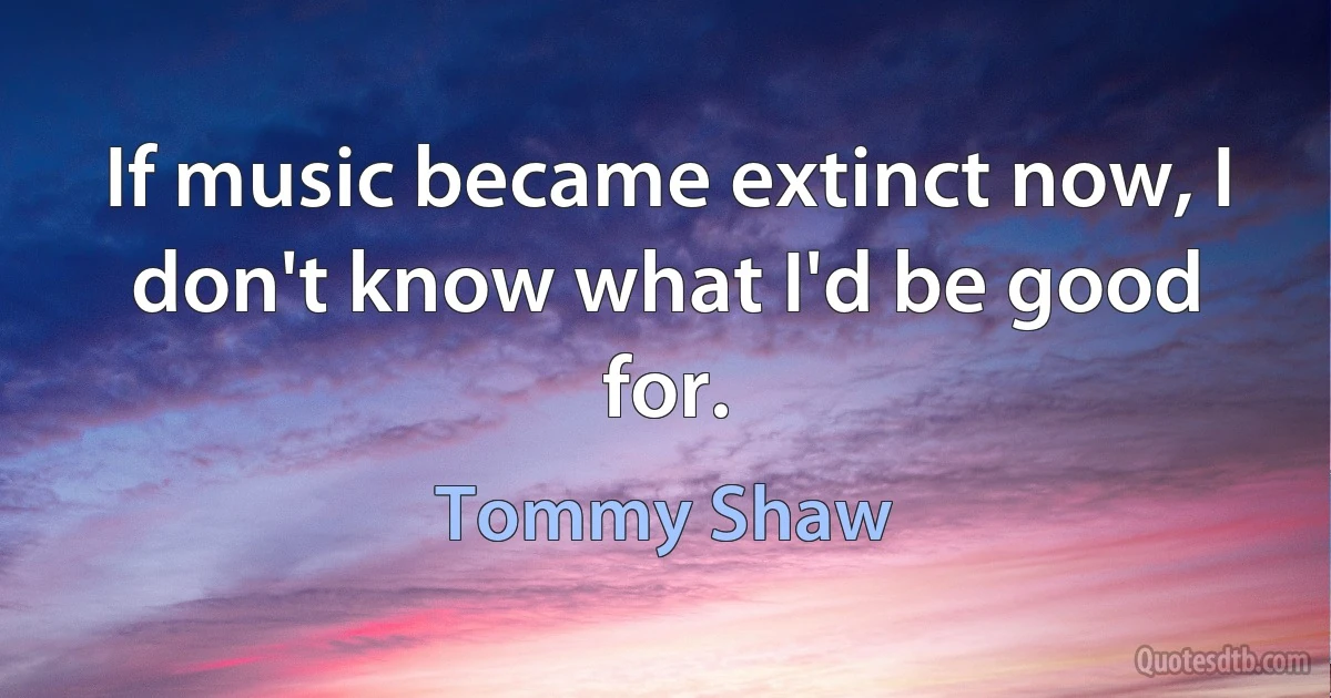 If music became extinct now, I don't know what I'd be good for. (Tommy Shaw)