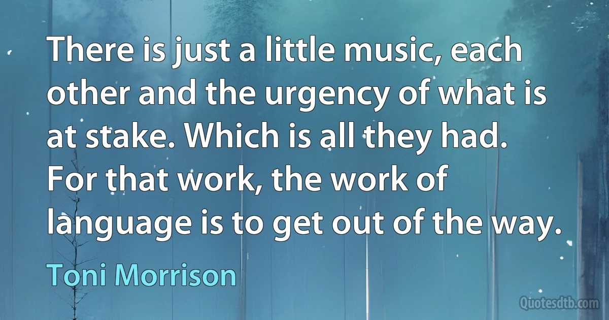 There is just a little music, each other and the urgency of what is at stake. Which is all they had. For that work, the work of language is to get out of the way. (Toni Morrison)