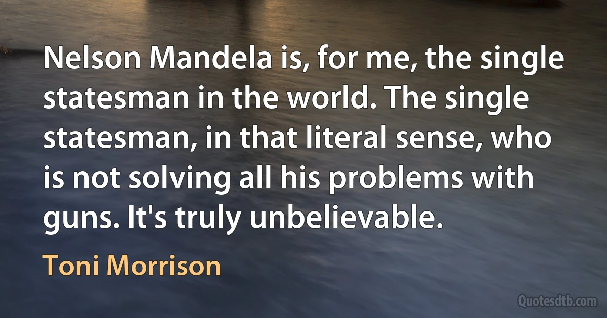 Nelson Mandela is, for me, the single statesman in the world. The single statesman, in that literal sense, who is not solving all his problems with guns. It's truly unbelievable. (Toni Morrison)