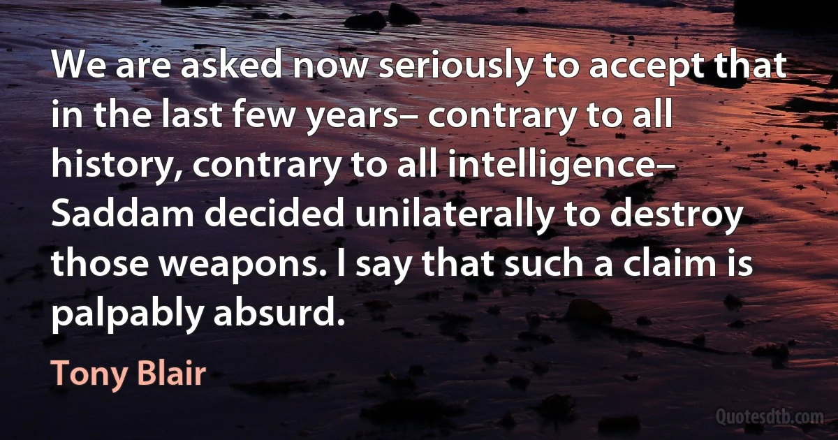 We are asked now seriously to accept that in the last few years– contrary to all history, contrary to all intelligence– Saddam decided unilaterally to destroy those weapons. I say that such a claim is palpably absurd. (Tony Blair)