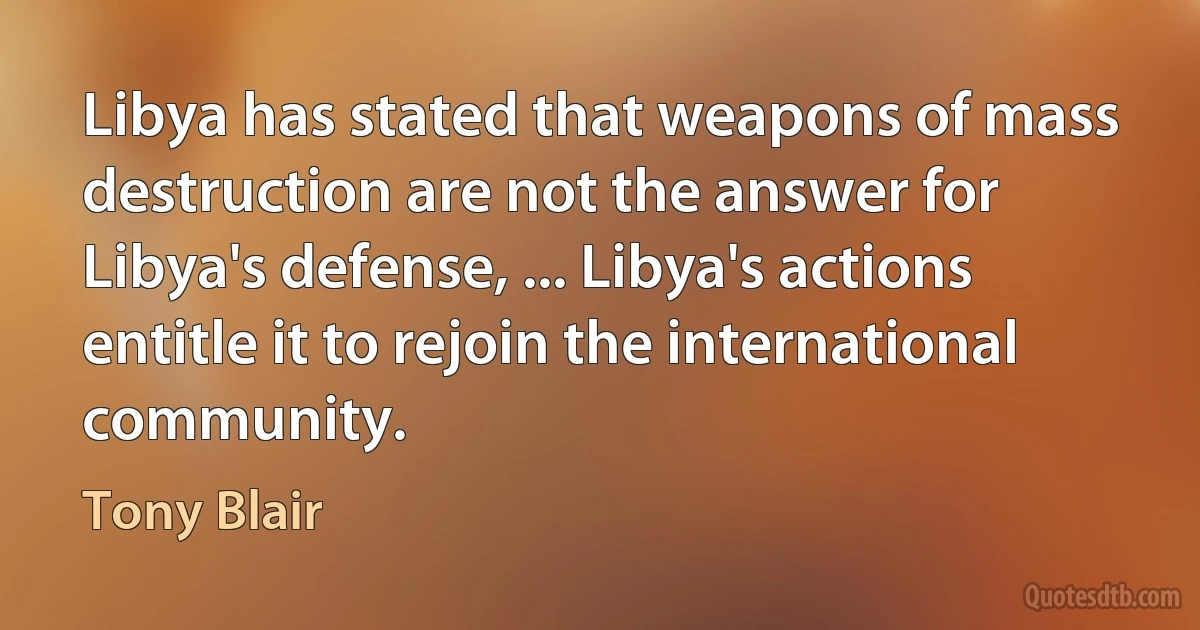 Libya has stated that weapons of mass destruction are not the answer for Libya's defense, ... Libya's actions entitle it to rejoin the international community. (Tony Blair)