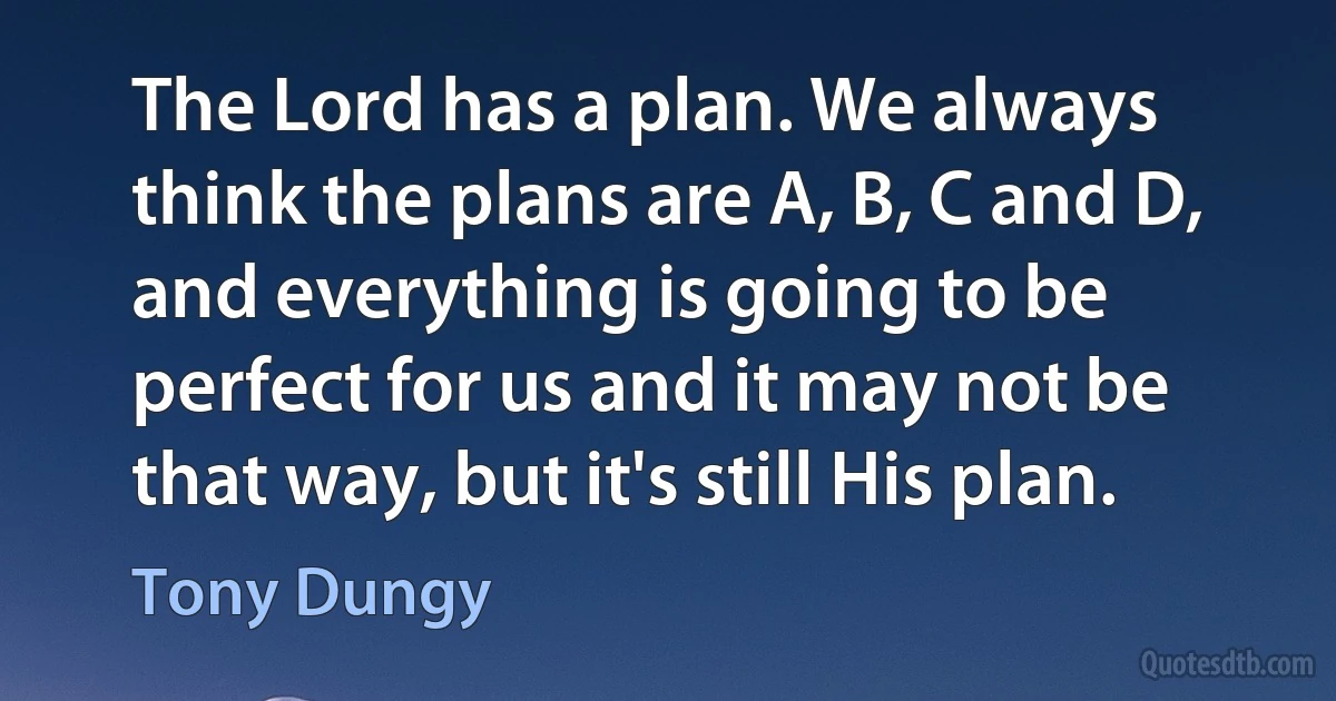 The Lord has a plan. We always think the plans are A, B, C and D, and everything is going to be perfect for us and it may not be that way, but it's still His plan. (Tony Dungy)