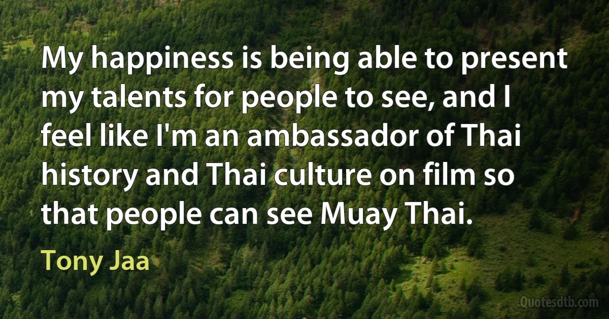 My happiness is being able to present my talents for people to see, and I feel like I'm an ambassador of Thai history and Thai culture on film so that people can see Muay Thai. (Tony Jaa)