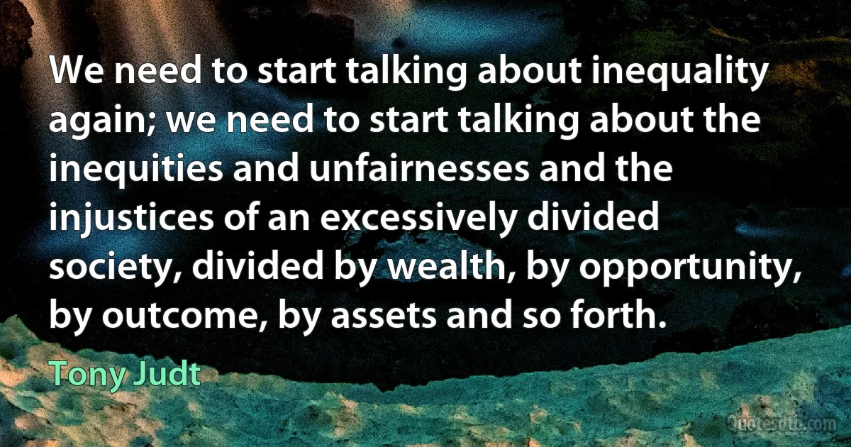 We need to start talking about inequality again; we need to start talking about the inequities and unfairnesses and the injustices of an excessively divided society, divided by wealth, by opportunity, by outcome, by assets and so forth. (Tony Judt)