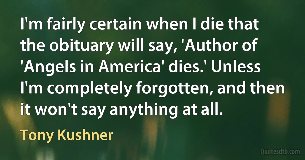 I'm fairly certain when I die that the obituary will say, 'Author of 'Angels in America' dies.' Unless I'm completely forgotten, and then it won't say anything at all. (Tony Kushner)