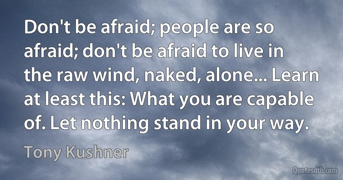 Don't be afraid; people are so afraid; don't be afraid to live in the raw wind, naked, alone... Learn at least this: What you are capable of. Let nothing stand in your way. (Tony Kushner)