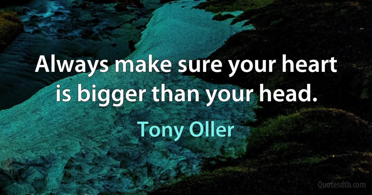 Always make sure your heart is bigger than your head. (Tony Oller)