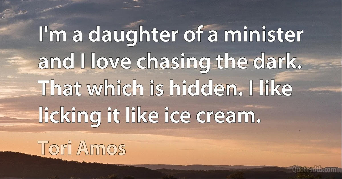 I'm a daughter of a minister and I love chasing the dark. That which is hidden. I like licking it like ice cream. (Tori Amos)