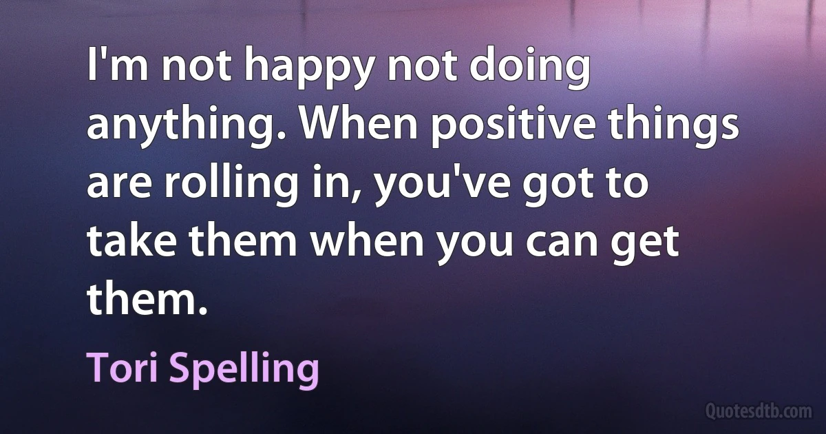 I'm not happy not doing anything. When positive things are rolling in, you've got to take them when you can get them. (Tori Spelling)