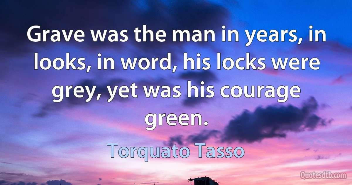 Grave was the man in years, in looks, in word, his locks were grey, yet was his courage green. (Torquato Tasso)