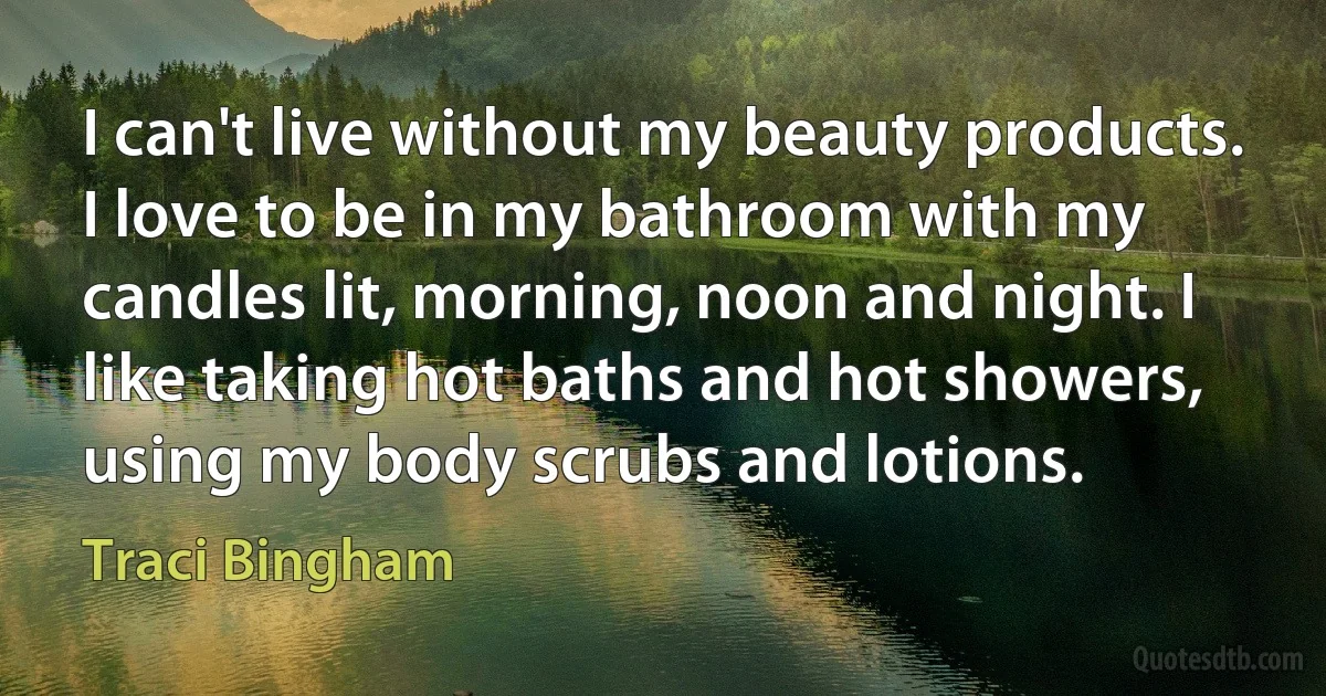 I can't live without my beauty products. I love to be in my bathroom with my candles lit, morning, noon and night. I like taking hot baths and hot showers, using my body scrubs and lotions. (Traci Bingham)