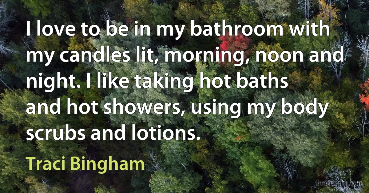 I love to be in my bathroom with my candles lit, morning, noon and night. I like taking hot baths and hot showers, using my body scrubs and lotions. (Traci Bingham)