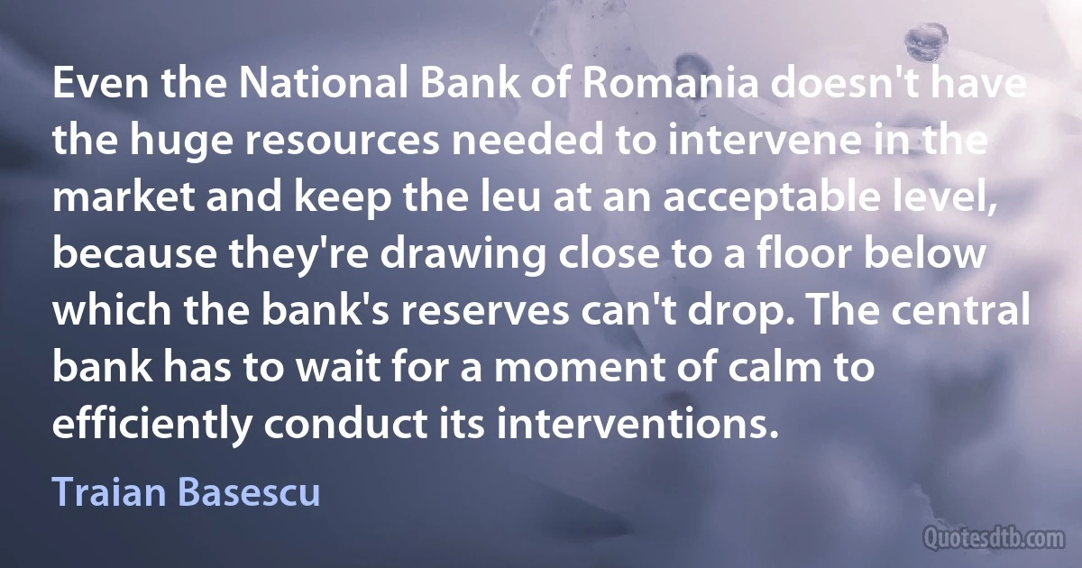 Even the National Bank of Romania doesn't have the huge resources needed to intervene in the market and keep the leu at an acceptable level, because they're drawing close to a floor below which the bank's reserves can't drop. The central bank has to wait for a moment of calm to efficiently conduct its interventions. (Traian Basescu)