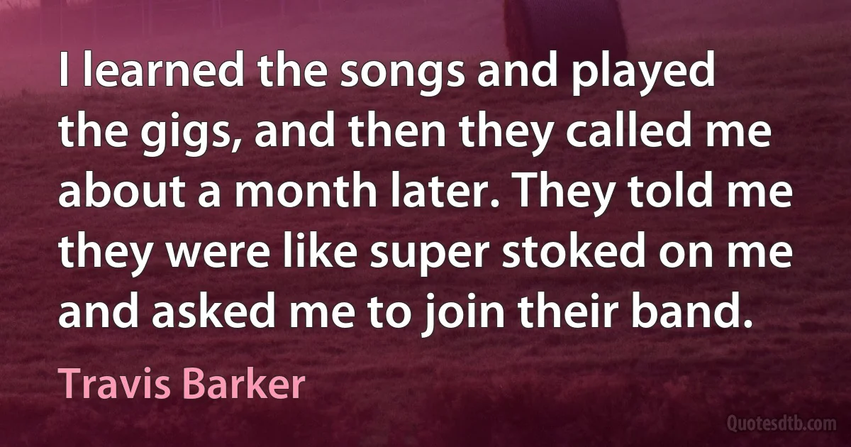 I learned the songs and played the gigs, and then they called me about a month later. They told me they were like super stoked on me and asked me to join their band. (Travis Barker)