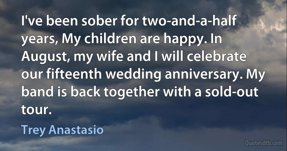 I've been sober for two-and-a-half years, My children are happy. In August, my wife and I will celebrate our fifteenth wedding anniversary. My band is back together with a sold-out tour. (Trey Anastasio)