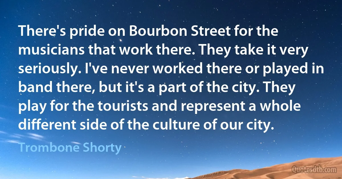 There's pride on Bourbon Street for the musicians that work there. They take it very seriously. I've never worked there or played in band there, but it's a part of the city. They play for the tourists and represent a whole different side of the culture of our city. (Trombone Shorty)