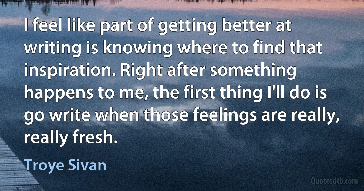 I feel like part of getting better at writing is knowing where to find that inspiration. Right after something happens to me, the first thing I'll do is go write when those feelings are really, really fresh. (Troye Sivan)