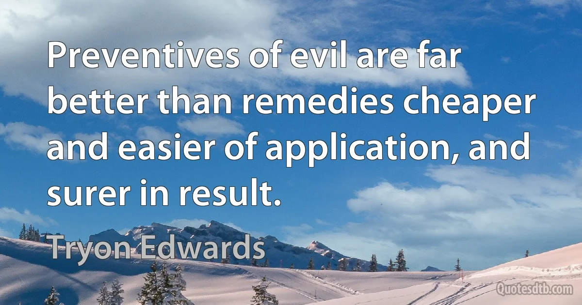 Preventives of evil are far better than remedies cheaper and easier of application, and surer in result. (Tryon Edwards)