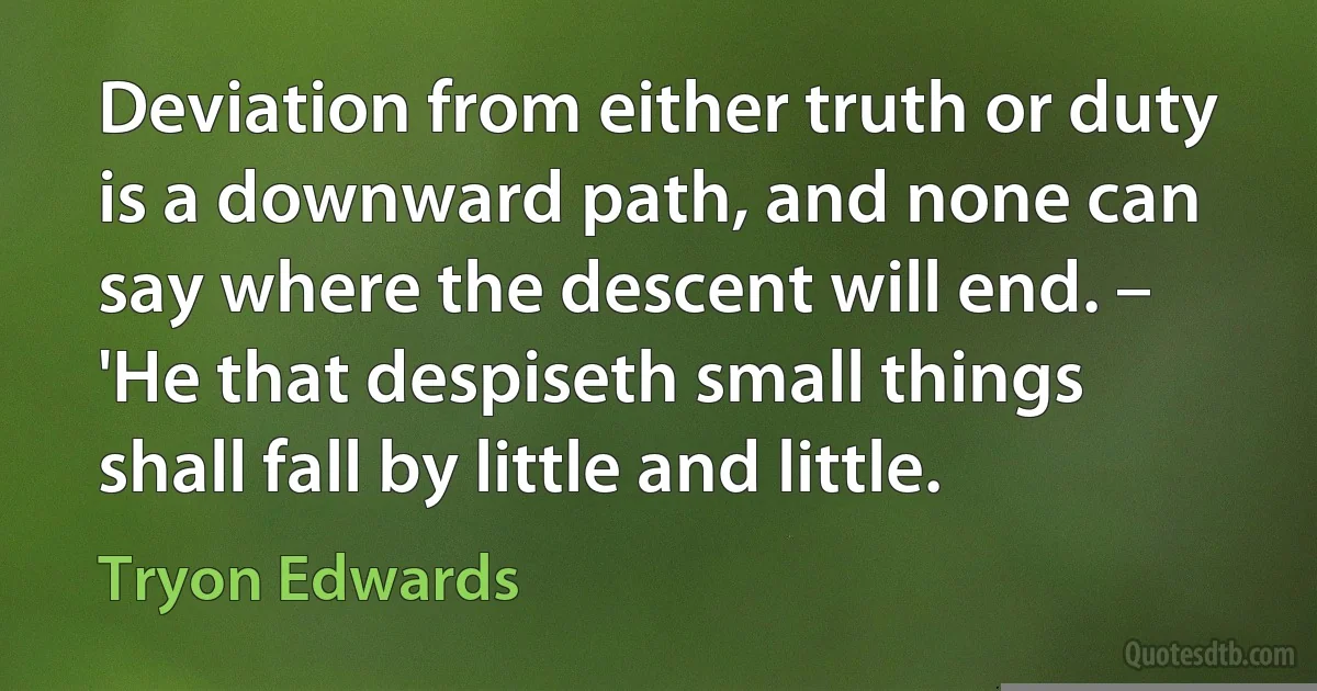 Deviation from either truth or duty is a downward path, and none can say where the descent will end. – 'He that despiseth small things shall fall by little and little. (Tryon Edwards)