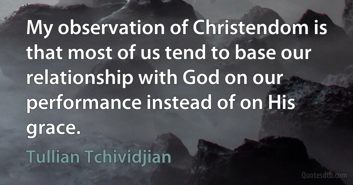 My observation of Christendom is that most of us tend to base our relationship with God on our performance instead of on His grace. (Tullian Tchividjian)