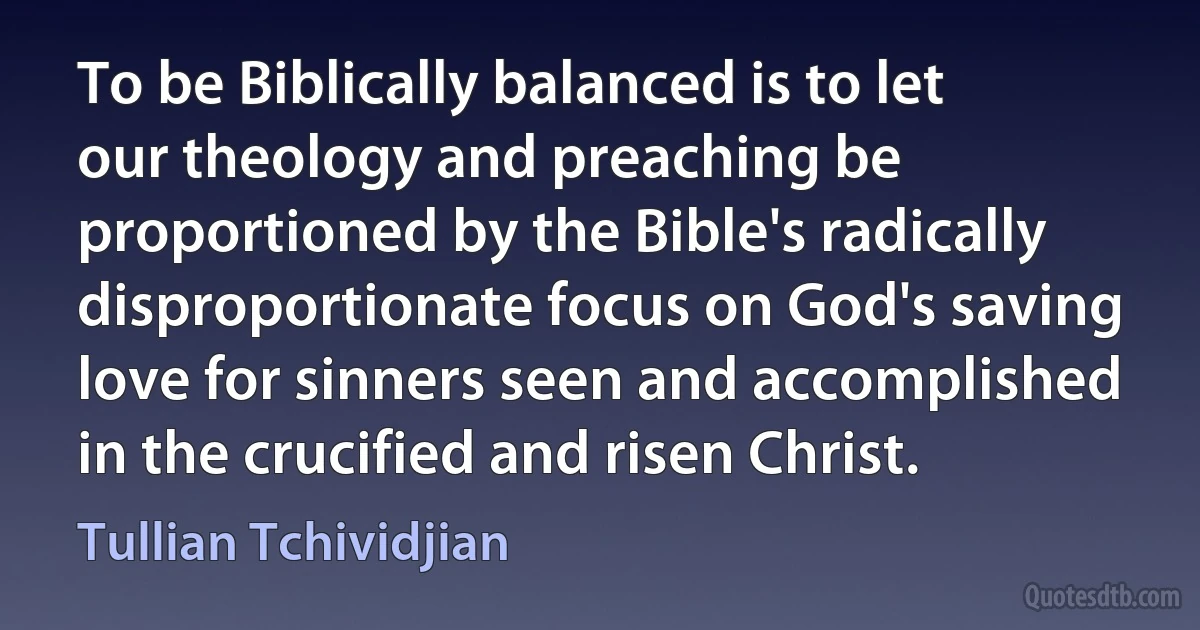 To be Biblically balanced is to let our theology and preaching be proportioned by the Bible's radically disproportionate focus on God's saving love for sinners seen and accomplished in the crucified and risen Christ. (Tullian Tchividjian)