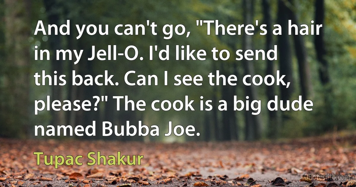 And you can't go, "There's a hair in my Jell-O. I'd like to send this back. Can I see the cook, please?" The cook is a big dude named Bubba Joe. (Tupac Shakur)