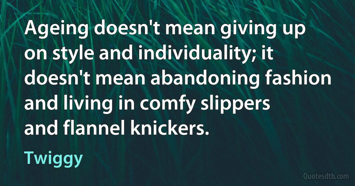 Ageing doesn't mean giving up on style and individuality; it doesn't mean abandoning fashion and living in comfy slippers and flannel knickers. (Twiggy)