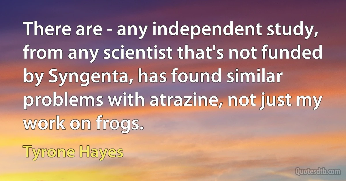 There are - any independent study, from any scientist that's not funded by Syngenta, has found similar problems with atrazine, not just my work on frogs. (Tyrone Hayes)