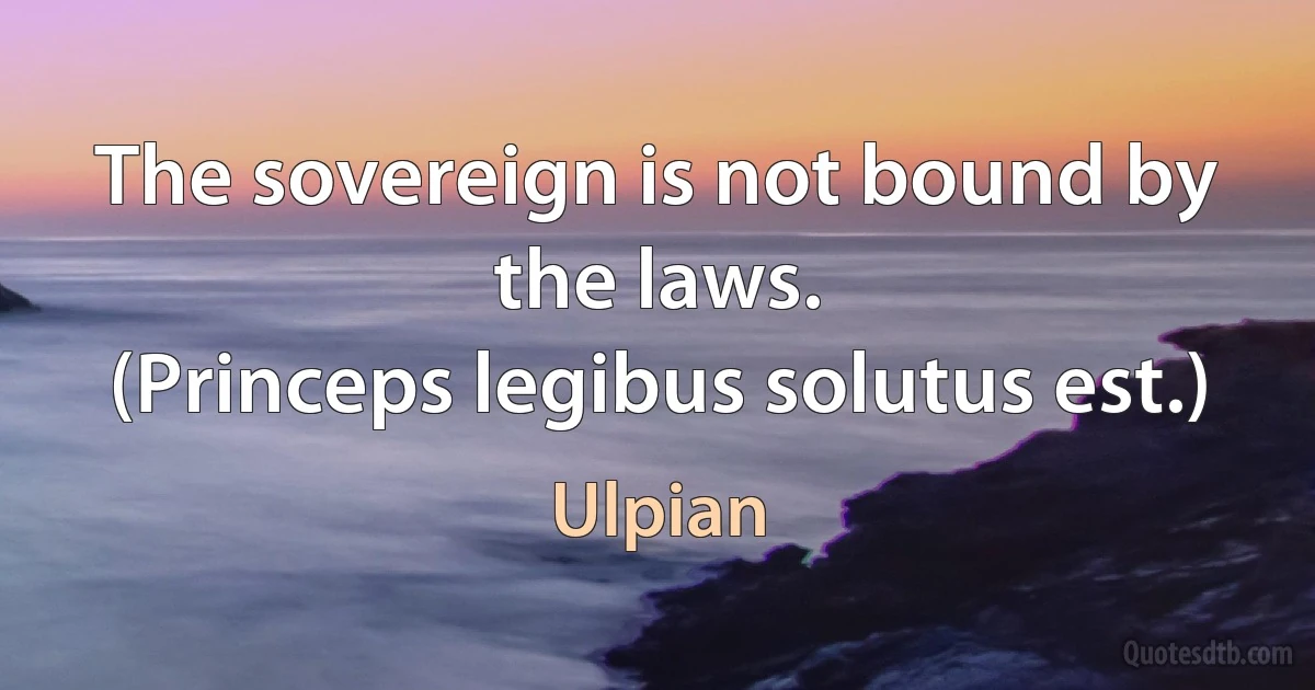 The sovereign is not bound by the laws.
(Princeps legibus solutus est.) (Ulpian)