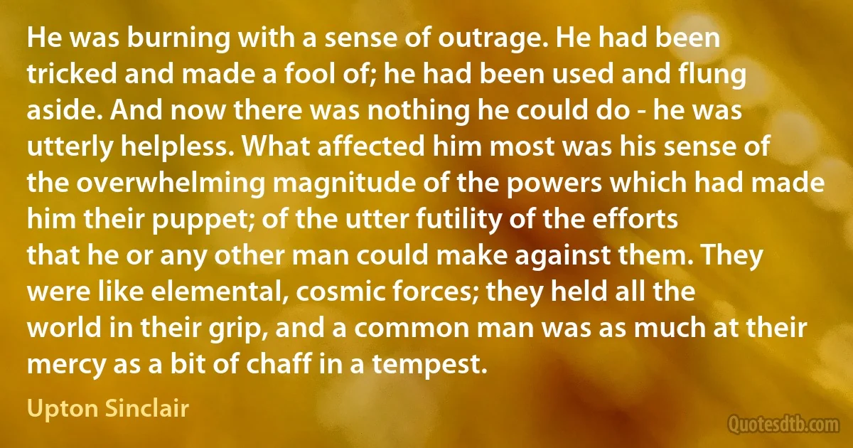 He was burning with a sense of outrage. He had been tricked and made a fool of; he had been used and flung aside. And now there was nothing he could do - he was utterly helpless. What affected him most was his sense of the overwhelming magnitude of the powers which had made him their puppet; of the utter futility of the efforts that he or any other man could make against them. They were like elemental, cosmic forces; they held all the world in their grip, and a common man was as much at their mercy as a bit of chaff in a tempest. (Upton Sinclair)