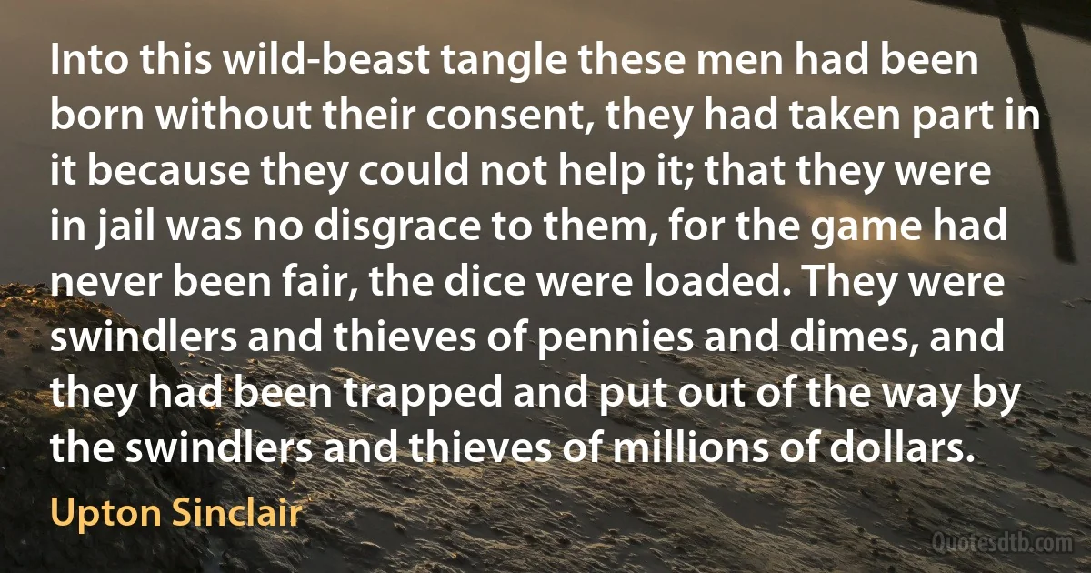 Into this wild-beast tangle these men had been born without their consent, they had taken part in it because they could not help it; that they were in jail was no disgrace to them, for the game had never been fair, the dice were loaded. They were swindlers and thieves of pennies and dimes, and they had been trapped and put out of the way by the swindlers and thieves of millions of dollars. (Upton Sinclair)